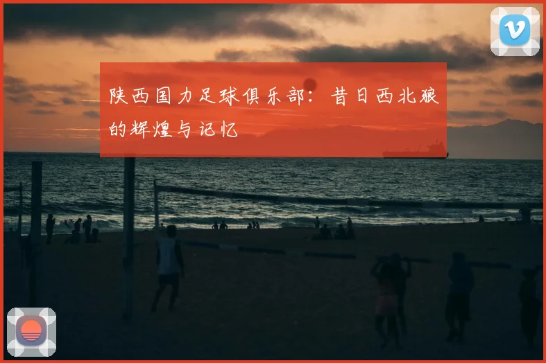 陕西国力足球俱乐部:昔日西北狼的辉煌与记忆