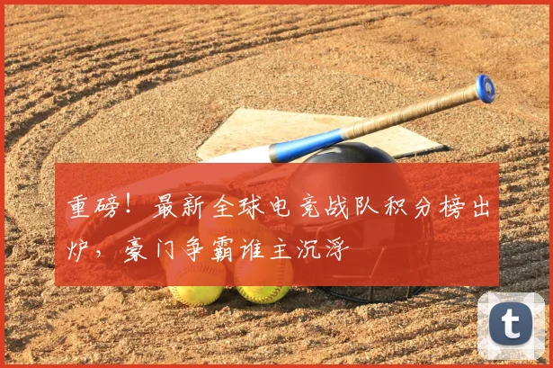 重磅！最新全球电竞战队积分榜出炉，豪门争霸谁主沉浮