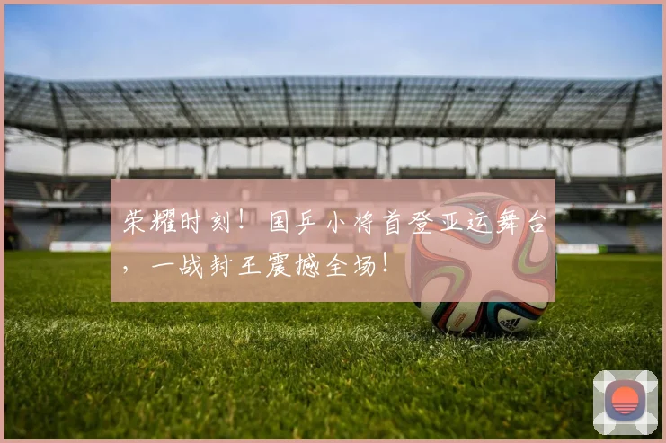 荣耀时刻!国乒小将首登亚运舞台,一战封王震撼全场!