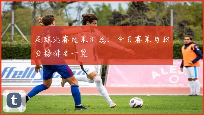 足球比赛结果汇总：今日赛果与积分榜排名一览