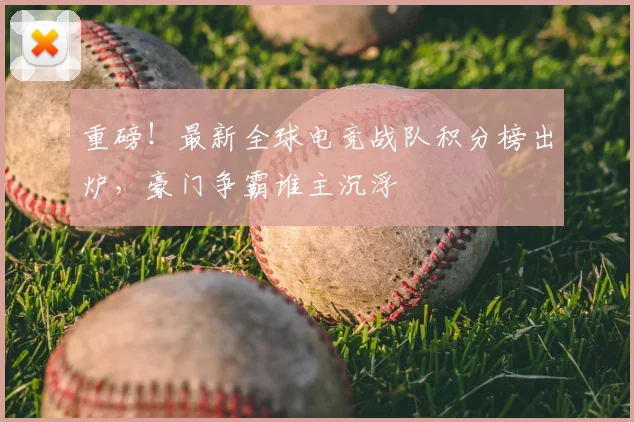 重磅！最新全球电竞战队积分榜出炉，豪门争霸谁主沉浮