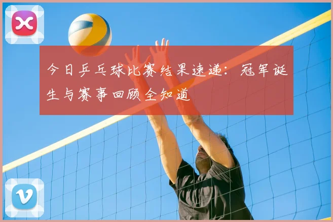 今日乒乓球比赛结果速递:冠军诞生与赛事回顾全知道