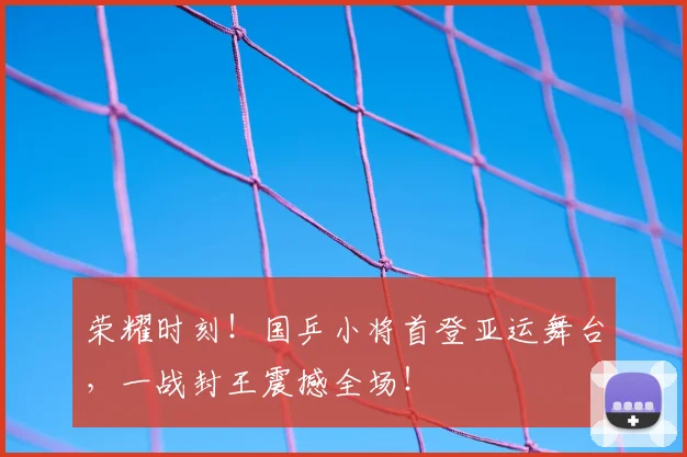 荣耀时刻!国乒小将首登亚运舞台,一战封王震撼全场!